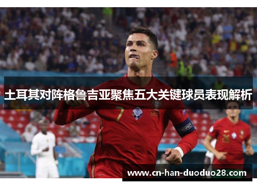 土耳其对阵格鲁吉亚聚焦五大关键球员表现解析