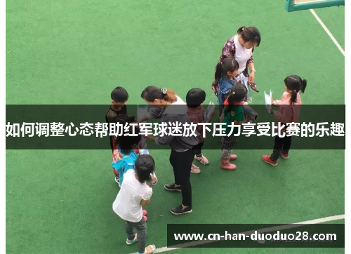 如何调整心态帮助红军球迷放下压力享受比赛的乐趣 如何调整心态帮助红军球迷放下压力享受比赛的乐趣