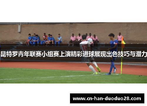 昆特罗青年联赛小组赛上演精彩进球展现出色技巧与潜力 昆特罗青年联赛小组赛上演精彩进球展现出色技巧与潜力