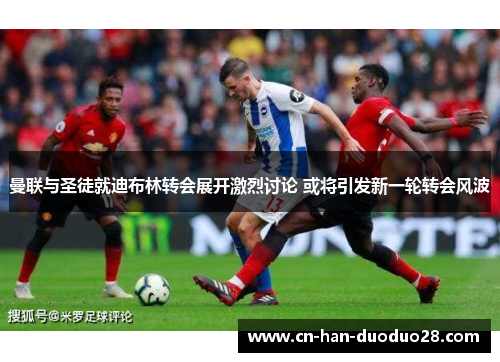 曼联与圣徒就迪布林转会展开激烈讨论 或将引发新一轮转会风波