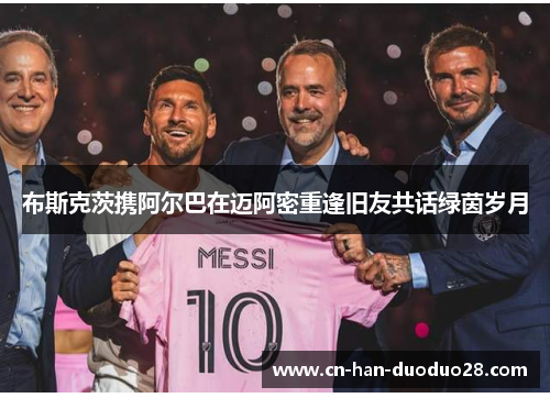布斯克茨携阿尔巴在迈阿密重逢旧友共话绿茵岁月