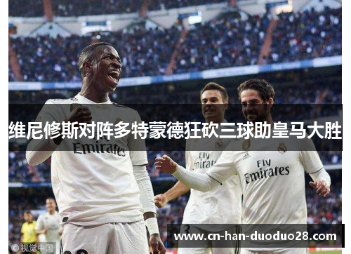维尼修斯对阵多特蒙德狂砍三球助皇马大胜