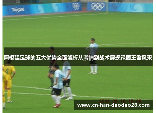 阿根廷足球的五大优势全面解析从激情到战术展现绿茵王者风采 阿根廷足球的五大优势全面解析从激情到战术展现绿茵王者风采